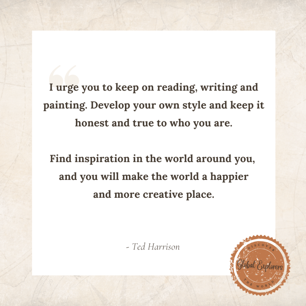 Ted Harrison said, "I urge you to keep on reading, writing and painting. Develop your own style and keep it honest and true to who you are.

Find inspiration in the world around you, 
and you will make the world a happier
and more creative place."